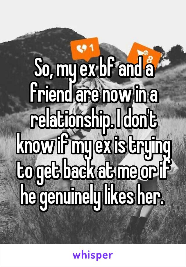So, my ex bf and a friend are now in a relationship. I don't know if my ex is trying to get back at me or if he genuinely likes her. 
