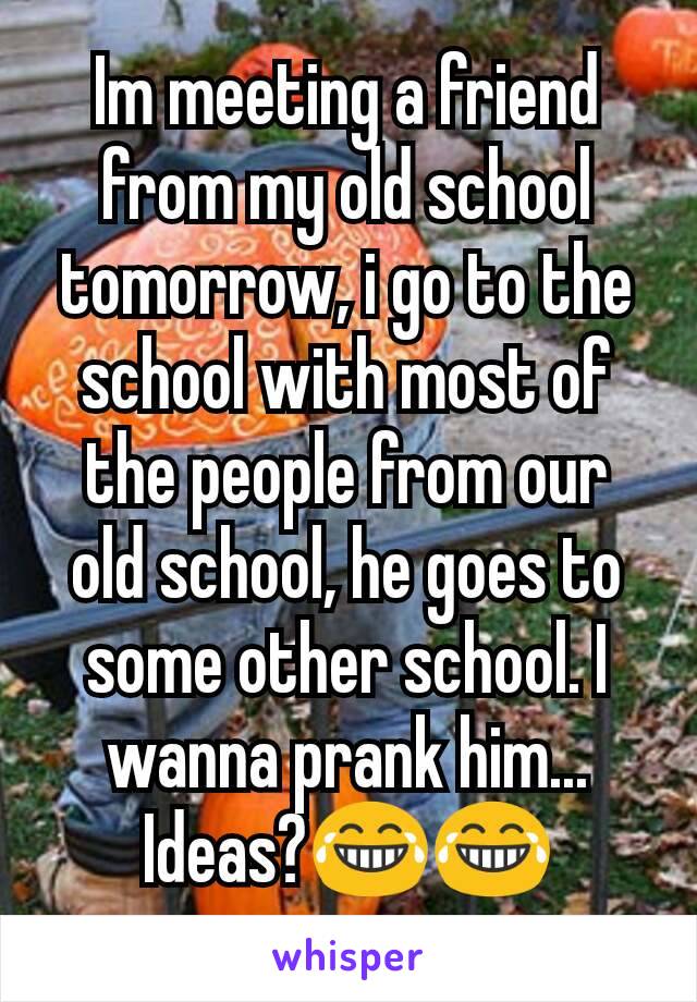 Im meeting a friend from my old school tomorrow, i go to the school with most of the people from our old school, he goes to some other school. I wanna prank him... Ideas?😂😂