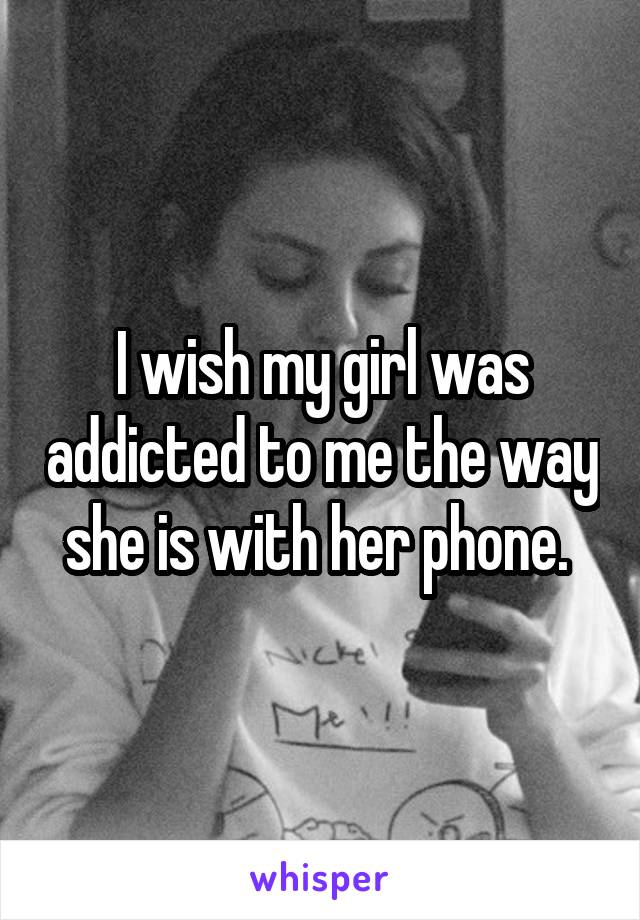 I wish my girl was addicted to me the way she is with her phone. 
