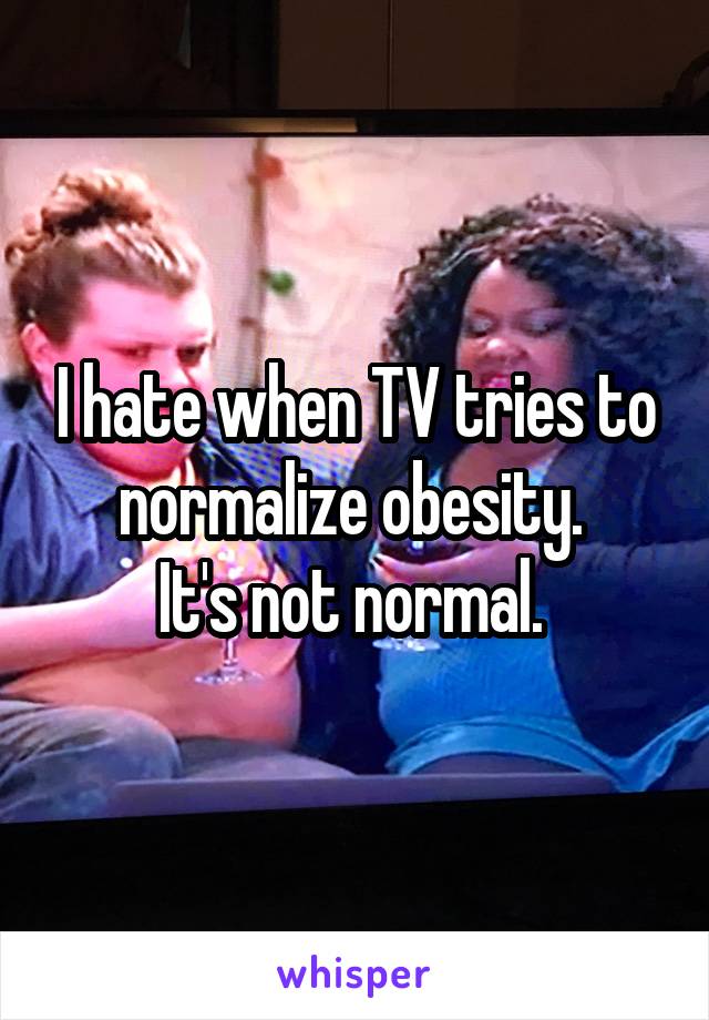 I hate when TV tries to normalize obesity. 
It's not normal. 