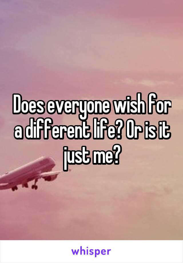 Does everyone wish for a different life? Or is it just me?