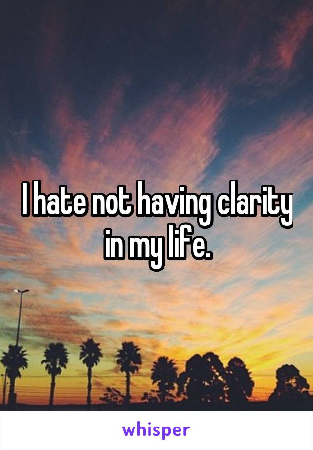 I hate not having clarity in my life.