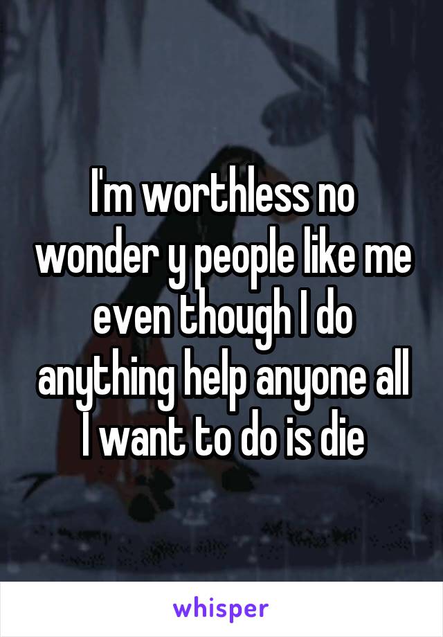 I'm worthless no wonder y people like me even though I do anything help anyone all I want to do is die