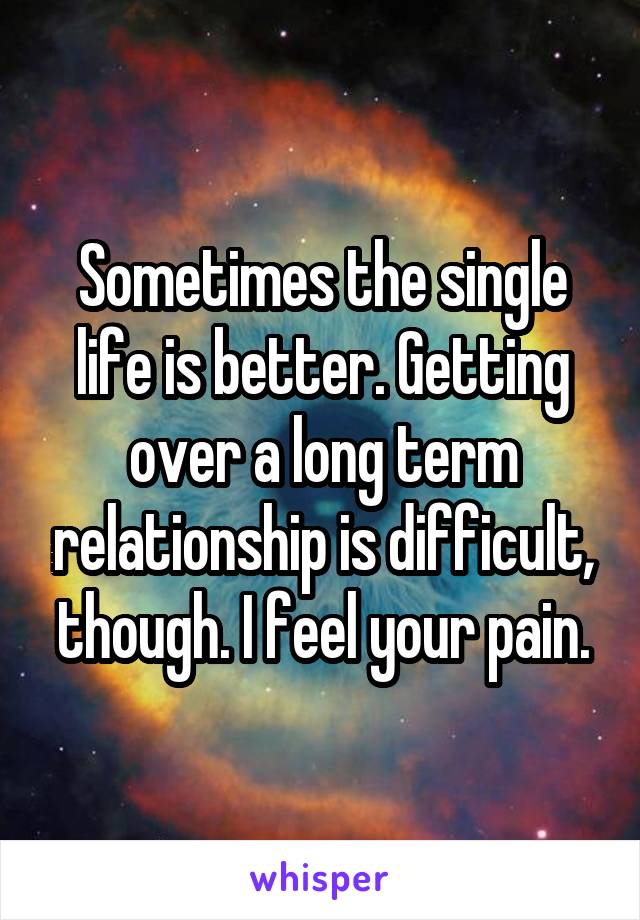 Sometimes the single life is better. Getting over a long term relationship is difficult, though. I feel your pain.