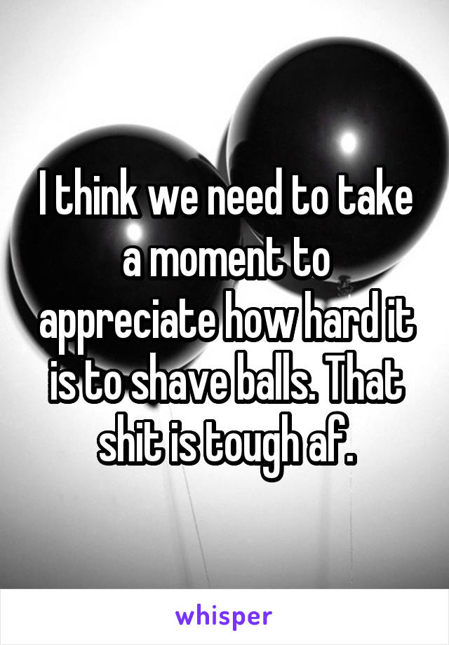 I think we need to take a moment to appreciate how hard it is to shave balls. That shit is tough af.