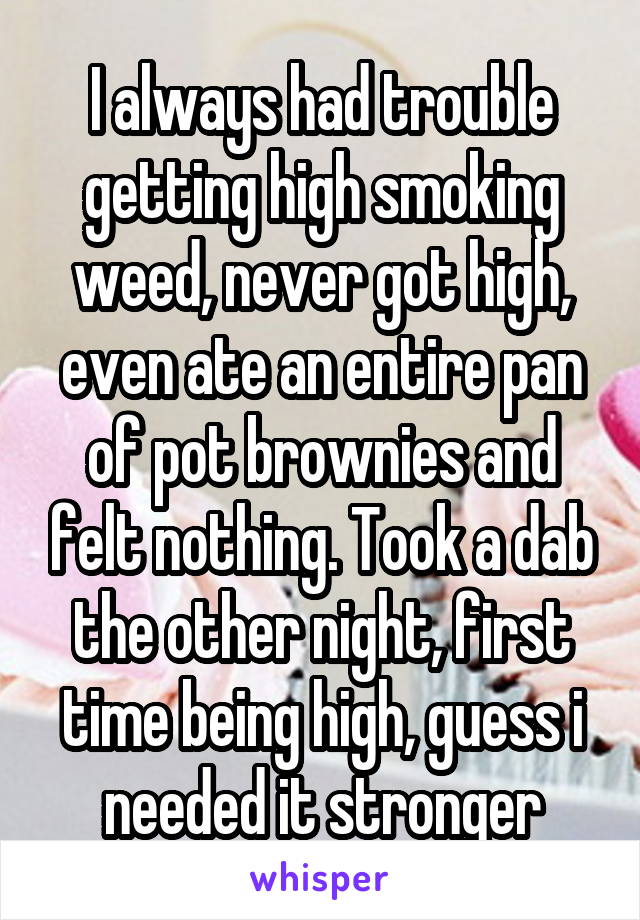 I always had trouble getting high smoking weed, never got high, even ate an entire pan of pot brownies and felt nothing. Took a dab the other night, first time being high, guess i needed it stronger