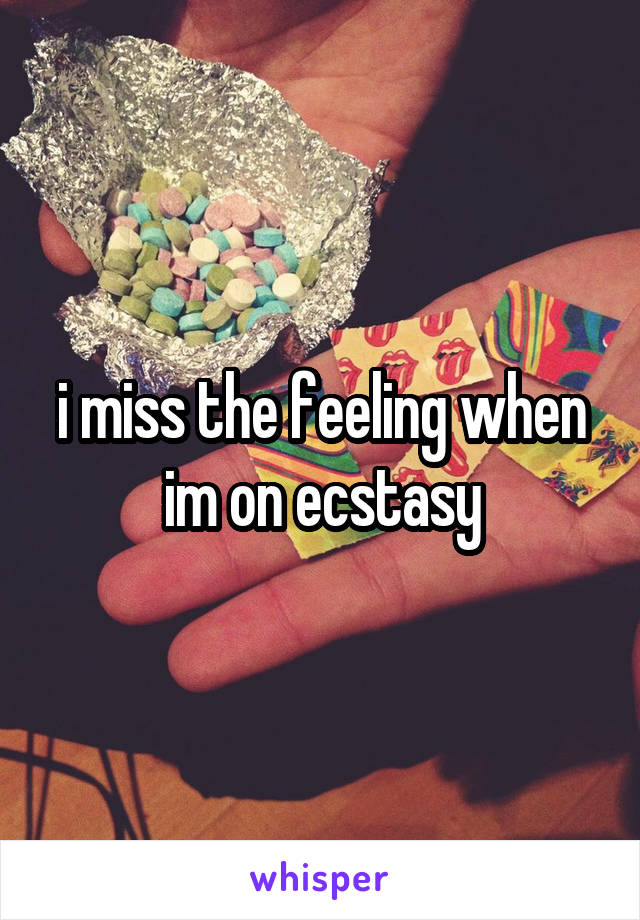 i miss the feeling when im on ecstasy