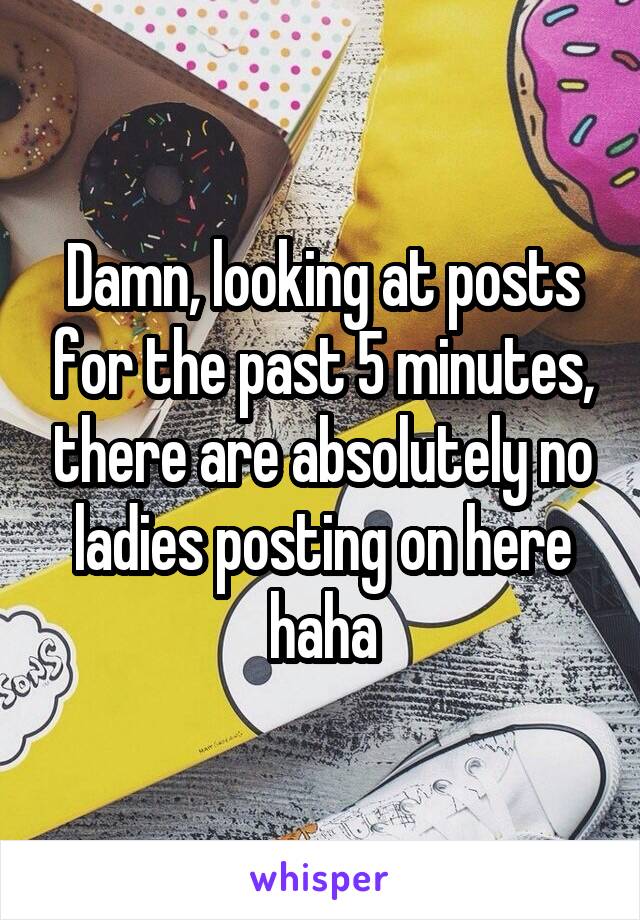 Damn, looking at posts for the past 5 minutes, there are absolutely no ladies posting on here haha