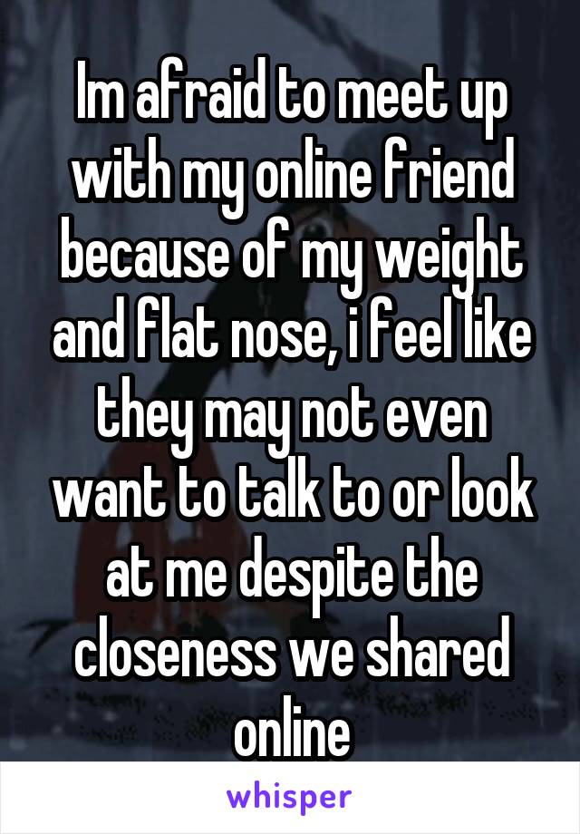 Im afraid to meet up with my online friend because of my weight and flat nose, i feel like they may not even want to talk to or look at me despite the closeness we shared online