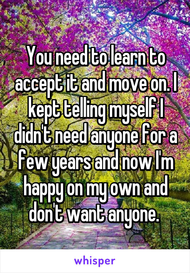 You need to learn to accept it and move on. I kept telling myself I didn't need anyone for a few years and now I'm happy on my own and don't want anyone. 