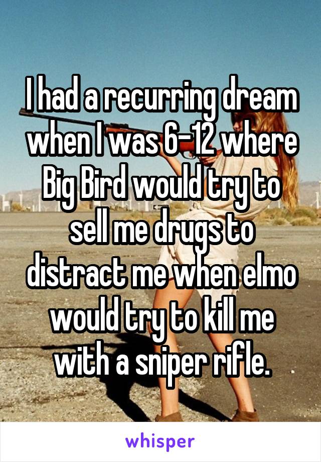 I had a recurring dream when I was 6-12 where Big Bird would try to sell me drugs to distract me when elmo would try to kill me with a sniper rifle.