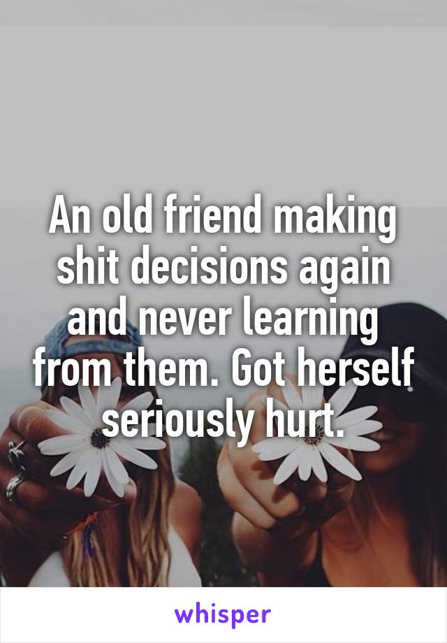 An old friend making shit decisions again and never learning from them. Got herself seriously hurt.