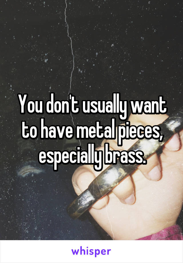 You don't usually want to have metal pieces, especially brass.