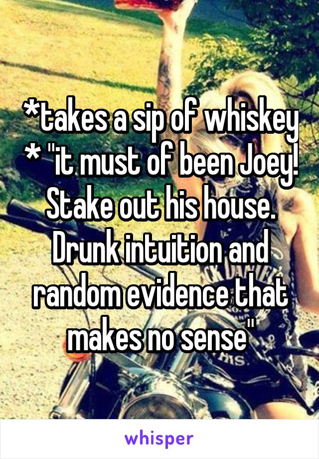 *takes a sip of whiskey * "it must of been Joey! Stake out his house. Drunk intuition and random evidence that makes no sense"