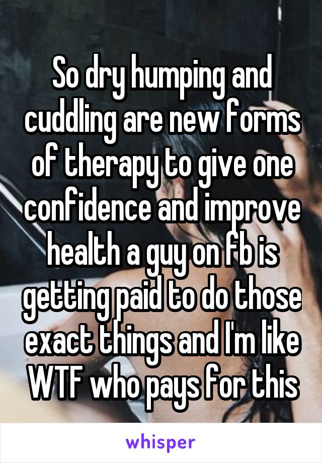 So dry humping and cuddling are new forms of therapy to give one confidence and improve health a guy on fb is getting paid to do those exact things and I'm like WTF who pays for this