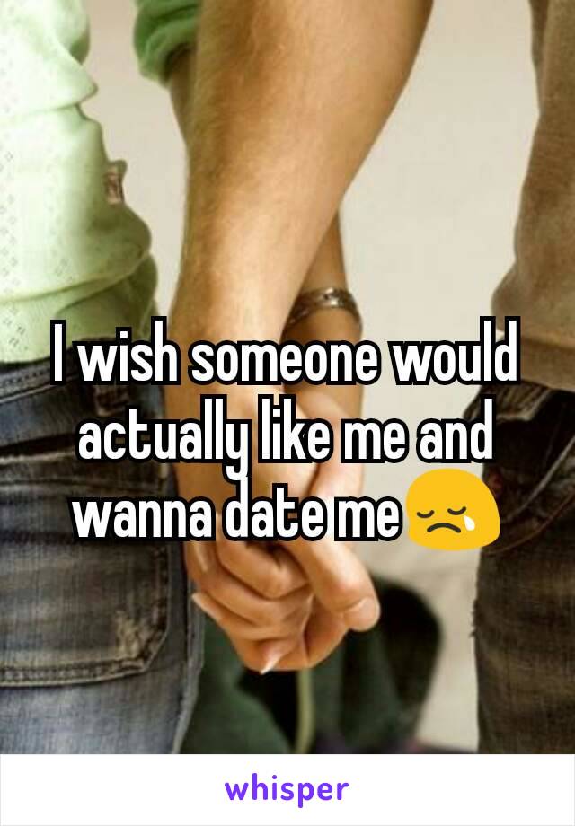 I wish someone would actually like me and wanna date me😢
