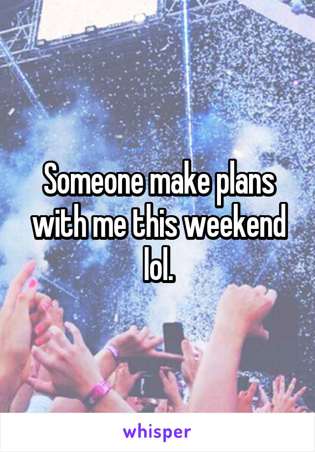 Someone make plans with me this weekend lol.