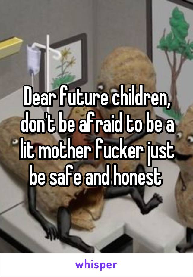 Dear future children, don't be afraid to be a lit mother fucker just be safe and honest 