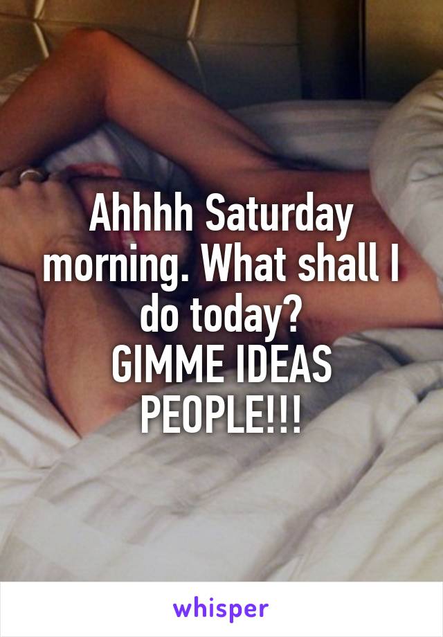 Ahhhh Saturday morning. What shall I do today?
GIMME IDEAS PEOPLE!!!