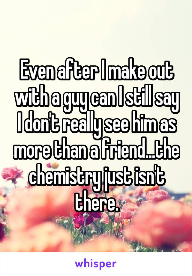 Even after I make out with a guy can I still say I don't really see him as more than a friend...the chemistry just isn't there.