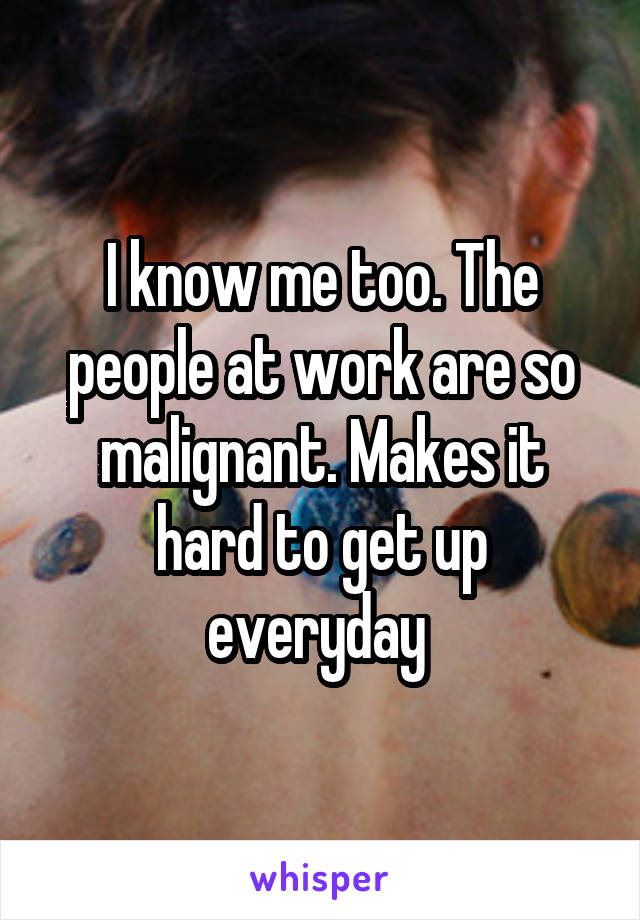 I know me too. The people at work are so malignant. Makes it hard to get up everyday 