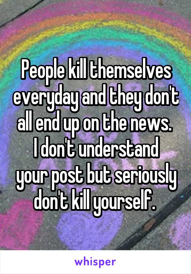 People kill themselves everyday and they don't all end up on the news. 
I don't understand your post but seriously don't kill yourself. 