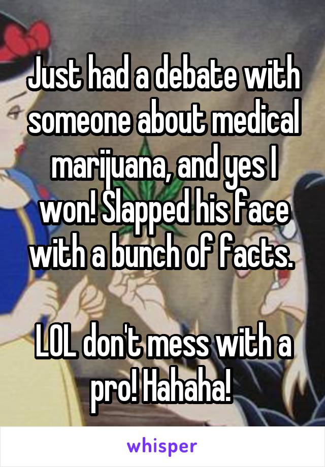 Just had a debate with someone about medical marijuana, and yes I won! Slapped his face with a bunch of facts. 

LOL don't mess with a pro! Hahaha! 