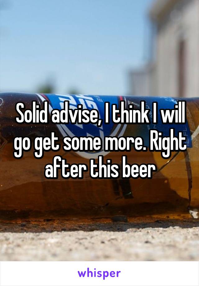 Solid advise, I think I will go get some more. Right after this beer