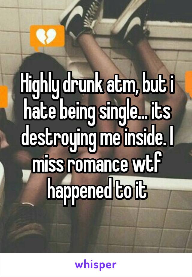 Highly drunk atm, but i hate being single... its destroying me inside. I miss romance wtf happened to it