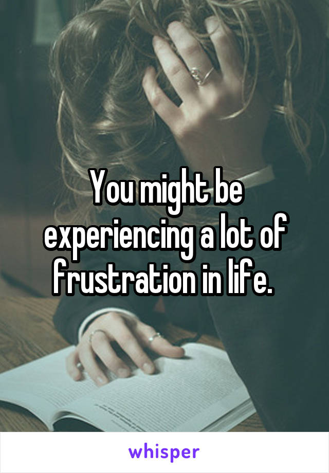 You might be experiencing a lot of frustration in life. 