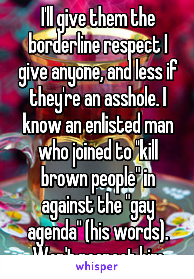 I'll give them the borderline respect I give anyone, and less if they're an asshole. I know an enlisted man who joined to "kill brown people" in against the "gay agenda" (his words). Won't respect him