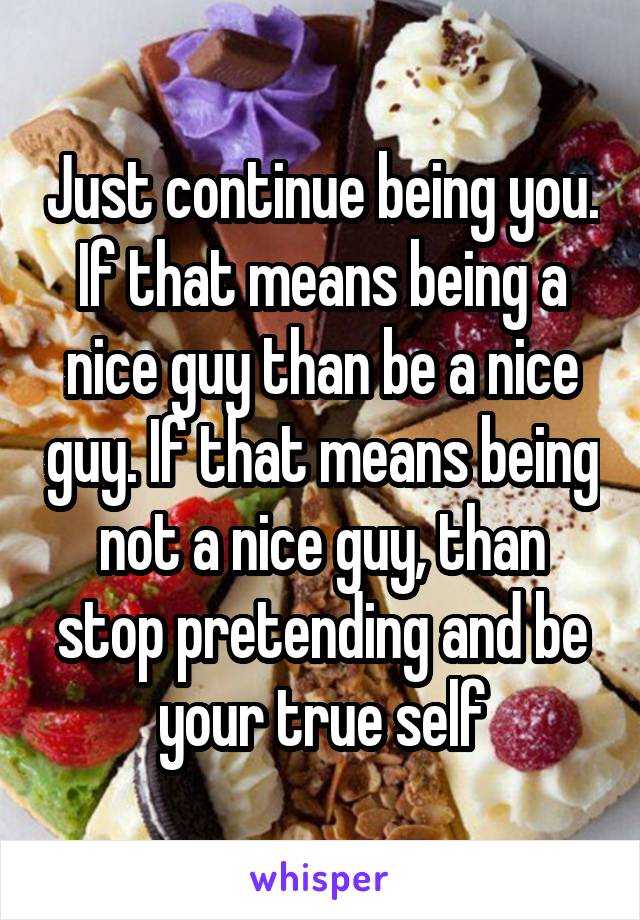 Just continue being you. If that means being a nice guy than be a nice guy. If that means being not a nice guy, than stop pretending and be your true self