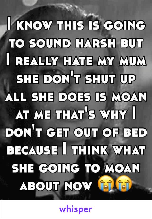 I know this is going to sound harsh but I really hate my mum she don't shut up all she does is moan at me that's why I don't get out of bed because I think what she going to moan about now 😭😭