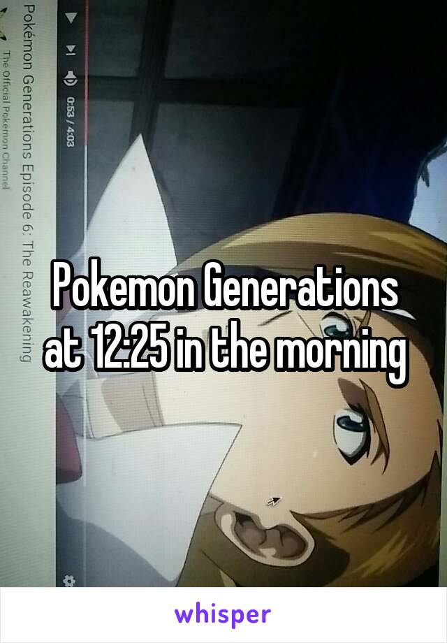 Pokemon Generations at 12:25 in the morning