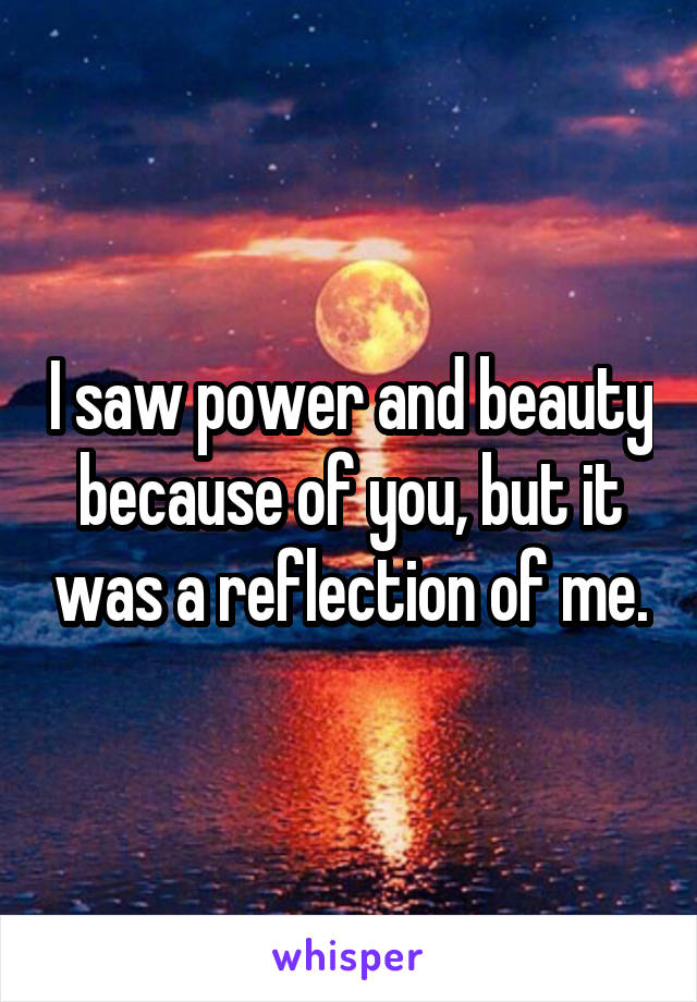 I saw power and beauty because of you, but it was a reflection of me.