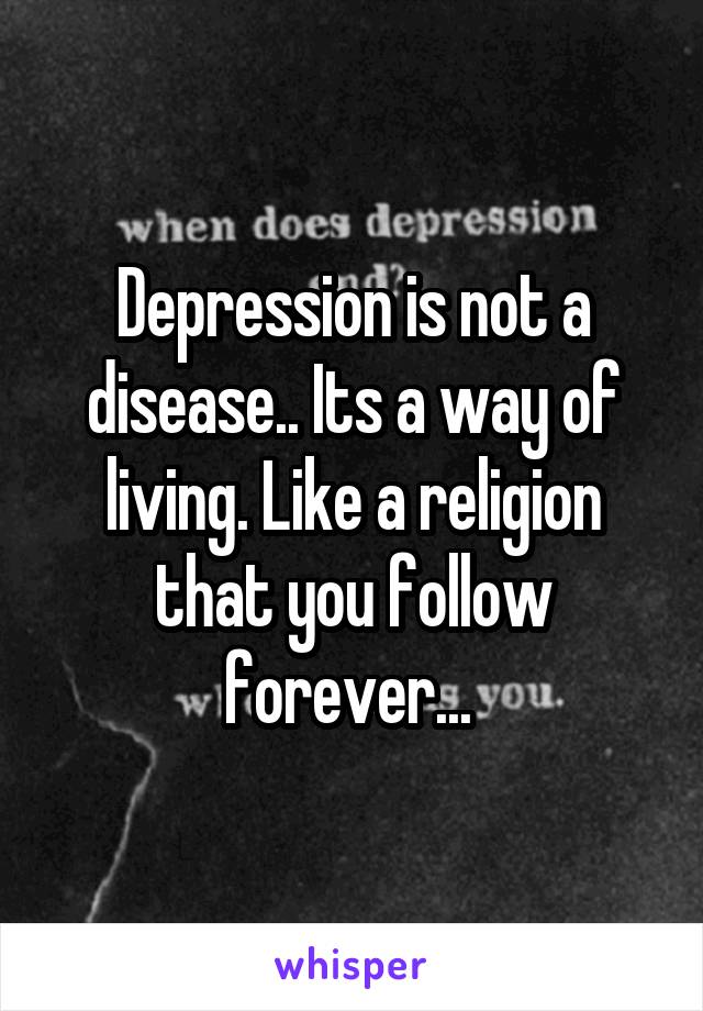 Depression is not a disease.. Its a way of living. Like a religion that you follow forever... 