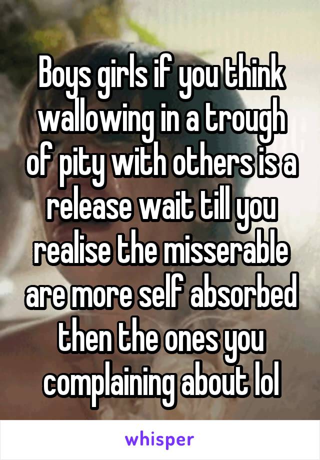 Boys girls if you think wallowing in a trough of pity with others is a release wait till you realise the misserable are more self absorbed then the ones you complaining about lol