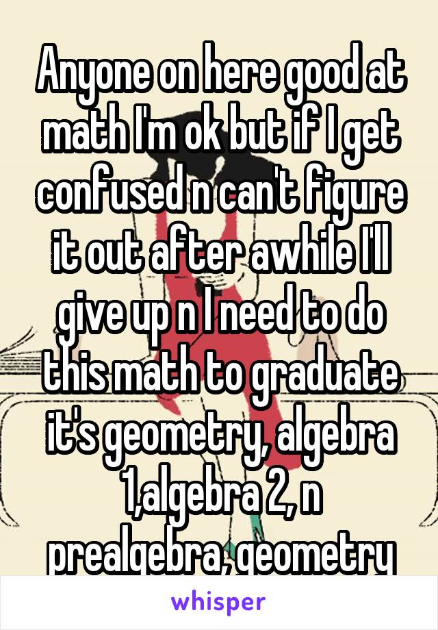 Anyone on here good at math I'm ok but if I get confused n can't figure it out after awhile I'll give up n I need to do this math to graduate it's geometry, algebra 1,algebra 2, n prealgebra, geometry
