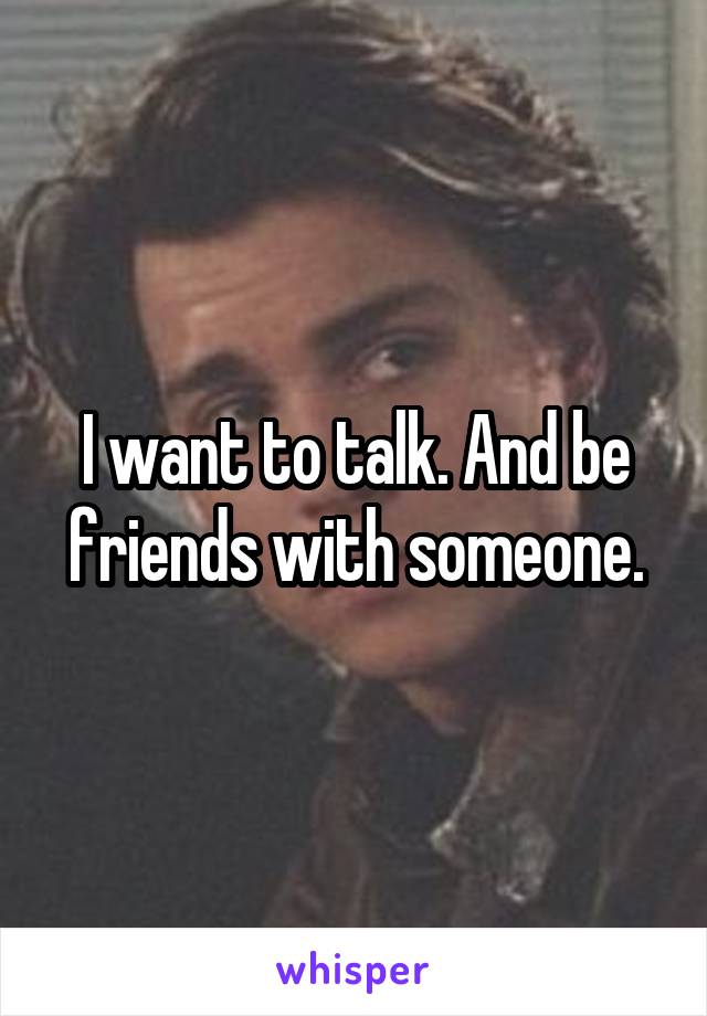 I want to talk. And be friends with someone.