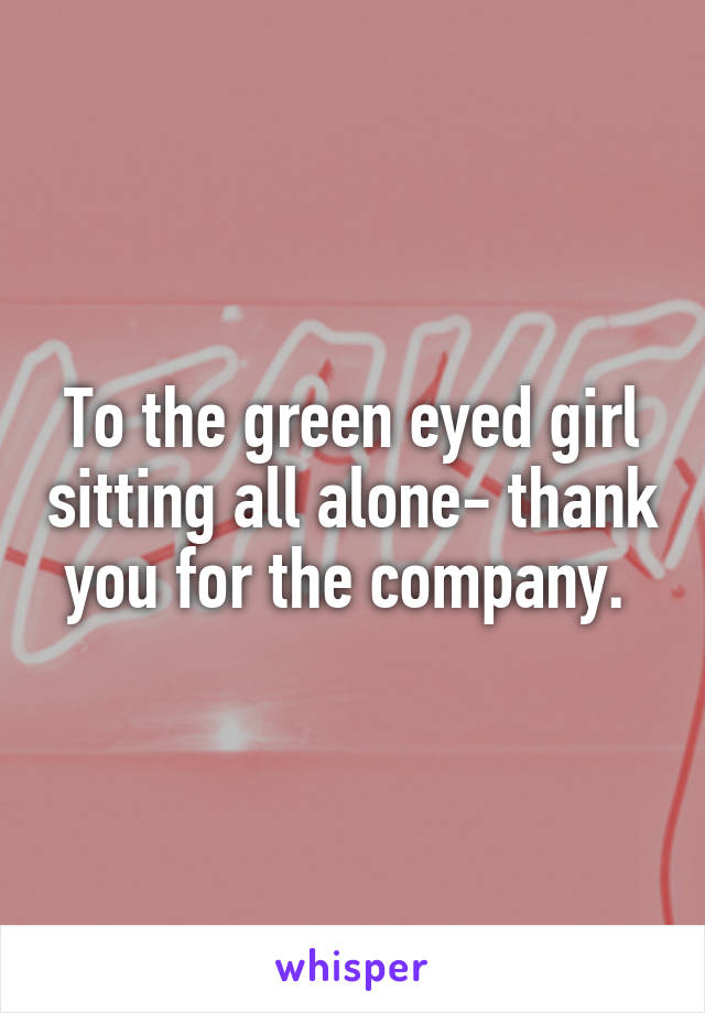 To the green eyed girl sitting all alone- thank you for the company. 