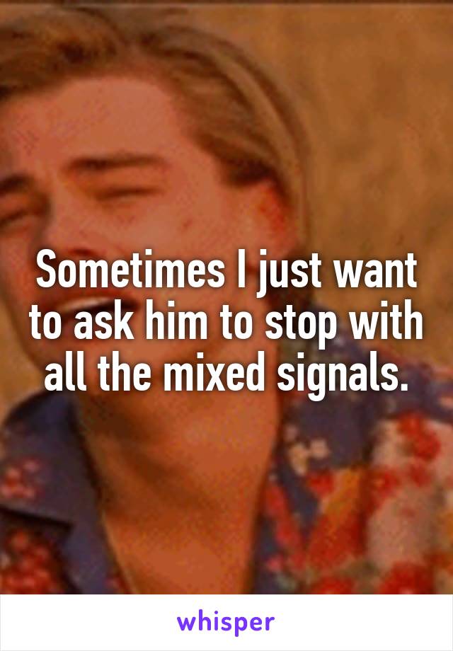 Sometimes I just want to ask him to stop with all the mixed signals.