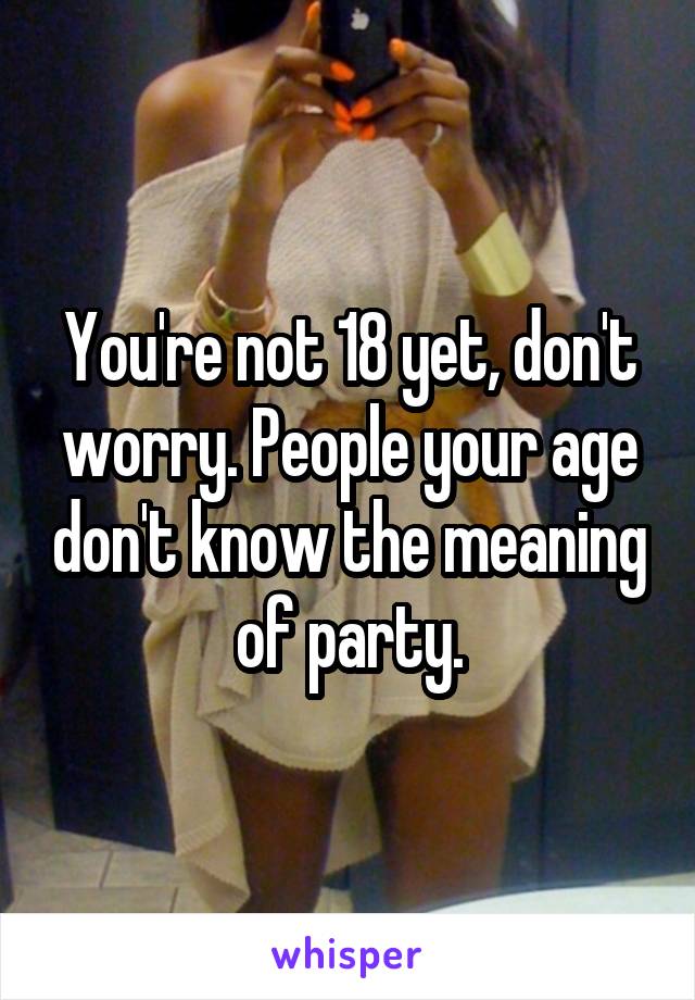 You're not 18 yet, don't worry. People your age don't know the meaning of party.