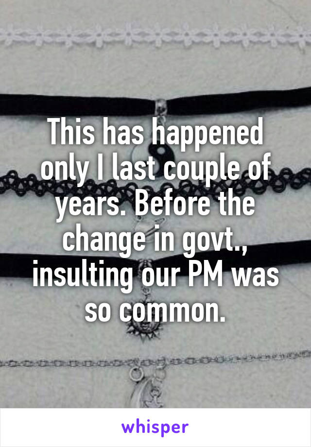 This has happened only I last couple of years. Before the change in govt., insulting our PM was so common.