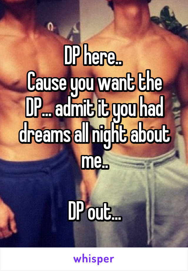 DP here.. 
Cause you want the DP... admit it you had dreams all night about me..

DP out...
