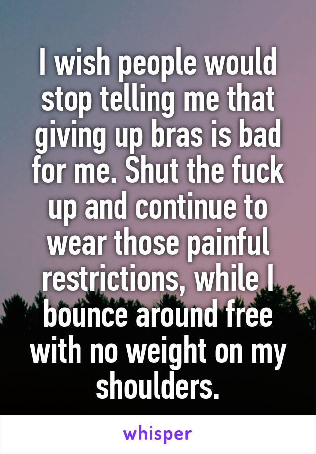 I wish people would stop telling me that giving up bras is bad for me. Shut the fuck up and continue to wear those painful restrictions, while I bounce around free with no weight on my shoulders.