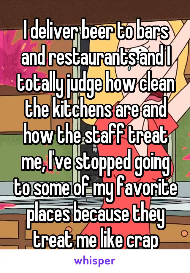 I deliver beer to bars and restaurants and I totally judge how clean the kitchens are and how the staff treat me, I've stopped going to some of my favorite places because they treat me like crap