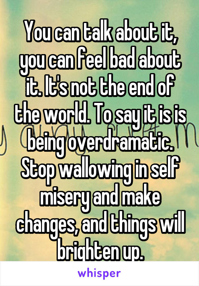 You can talk about it, you can feel bad about it. It's not the end of the world. To say it is is being overdramatic. Stop wallowing in self misery and make changes, and things will brighten up.