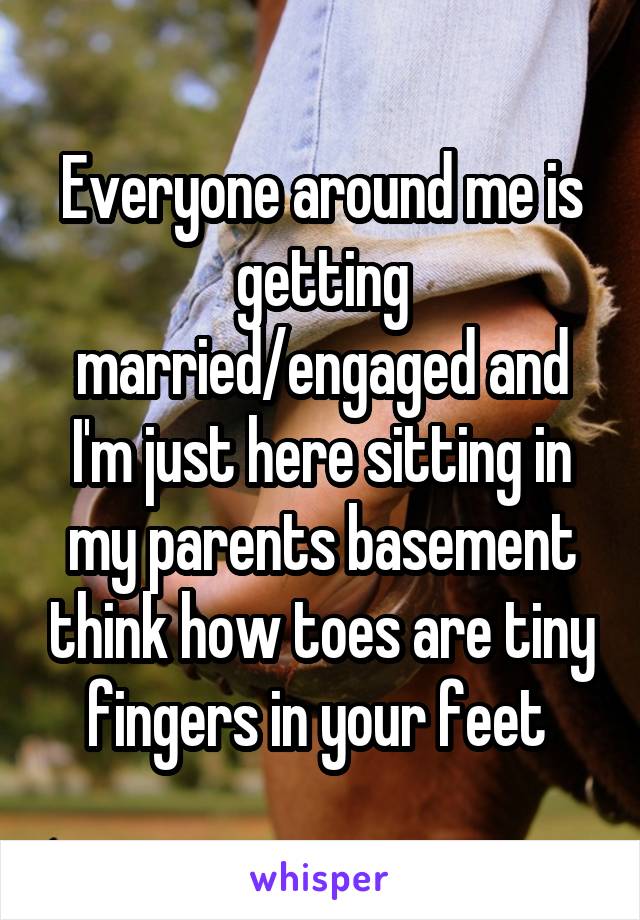Everyone around me is getting married/engaged and I'm just here sitting in my parents basement think how toes are tiny fingers in your feet 
