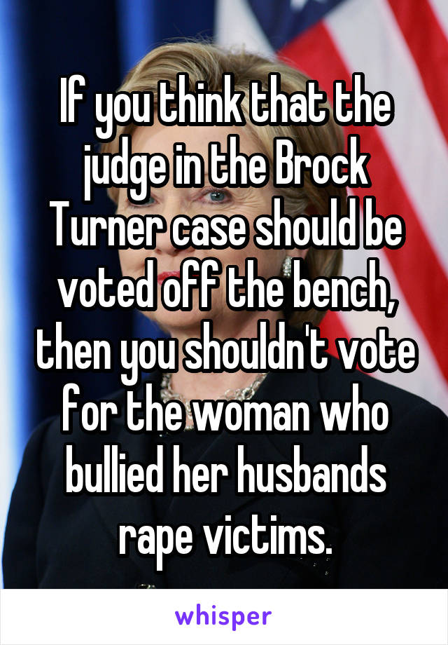If you think that the judge in the Brock Turner case should be voted off the bench, then you shouldn't vote for the woman who bullied her husbands rape victims.