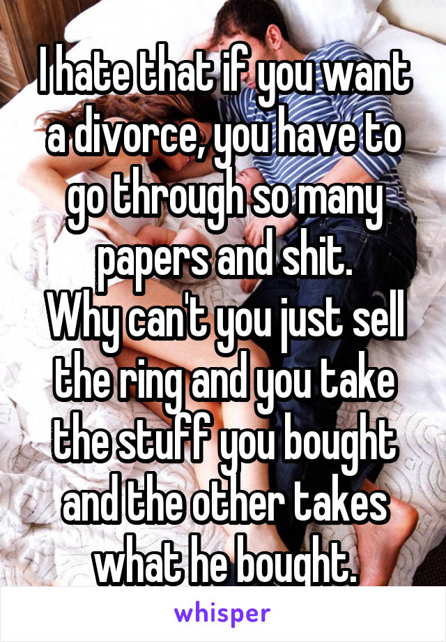 I hate that if you want a divorce, you have to go through so many papers and shit.
Why can't you just sell the ring and you take the stuff you bought and the other takes what he bought.